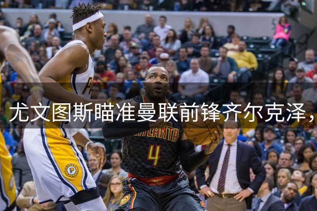 尤文图斯瞄准曼联前锋齐尔克泽，转会谈判进入关键阶段