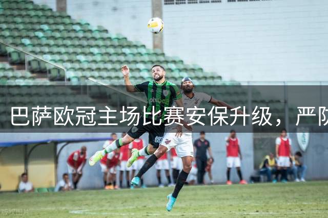 巴萨欧冠主场比赛安保升级，严防高风险隐患