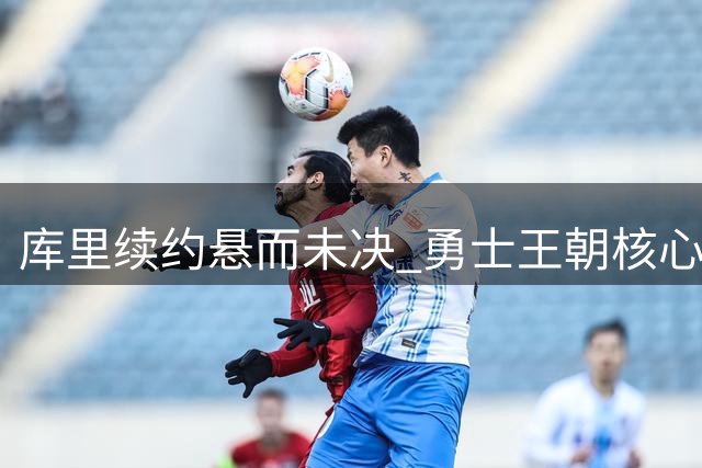 库里续约悬而未决 勇士王朝核心公开表态坚守争冠底线