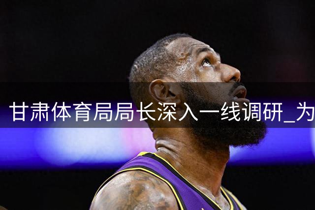 甘肃体育局局长深入一线调研 为陇原竞技足球发展注入新动能