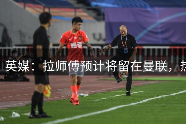 英媒：拉师傅预计将留在曼联，热刺、阿森纳、切尔西曾关注他