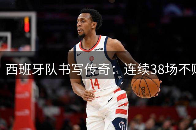 西班牙队书写传奇：连续38场不败创纪录，世界杯两度登顶