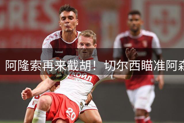 阿隆索再来截胡！切尔西瞄准阿森纳头号目标，又要上演横刀夺爱