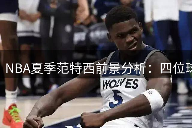 NBA夏季范特西前景分析：四位球星面临数据下滑危机